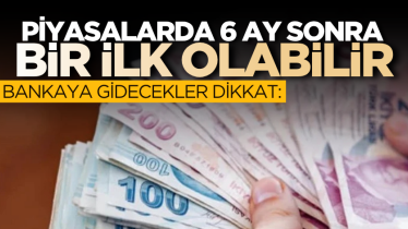 Bankaya gidecekler dikkat: Piyasalarda 6 ay sonra bir ilk olabilir