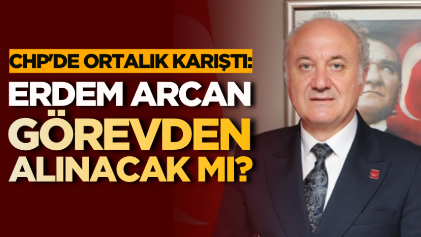 CHP'de ortalık karıştı: Erdem Arcan görevden alınacak mı? 