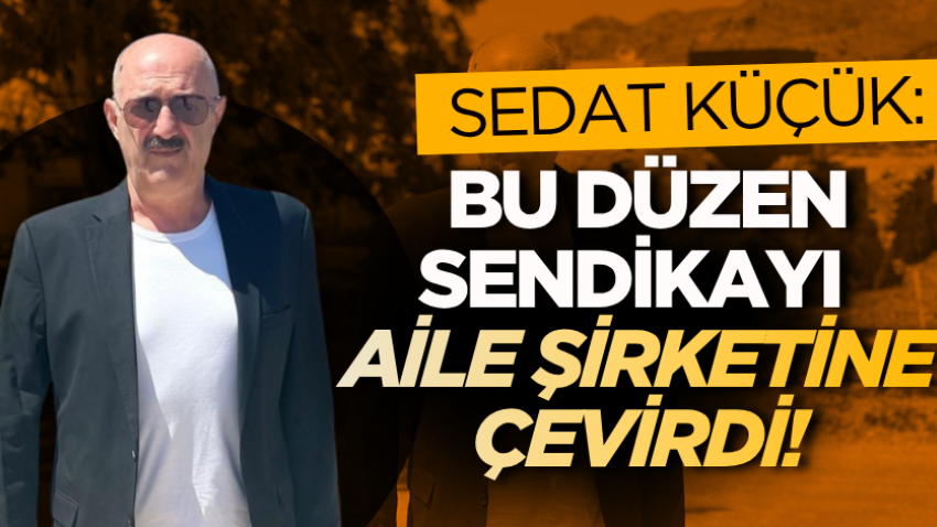 Sedat Küçük: Bu düzen sendikayı aile şirketine çevirdi!