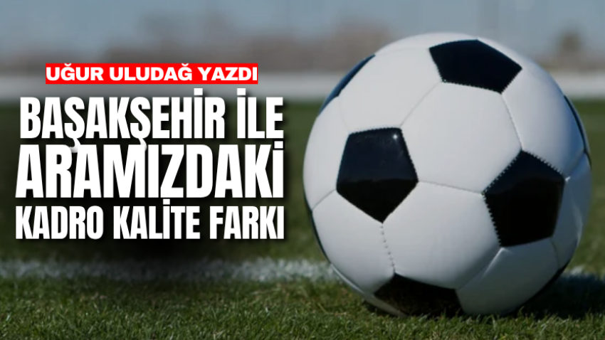 Başakşehir ile aramızdaki kadro kalite farkı