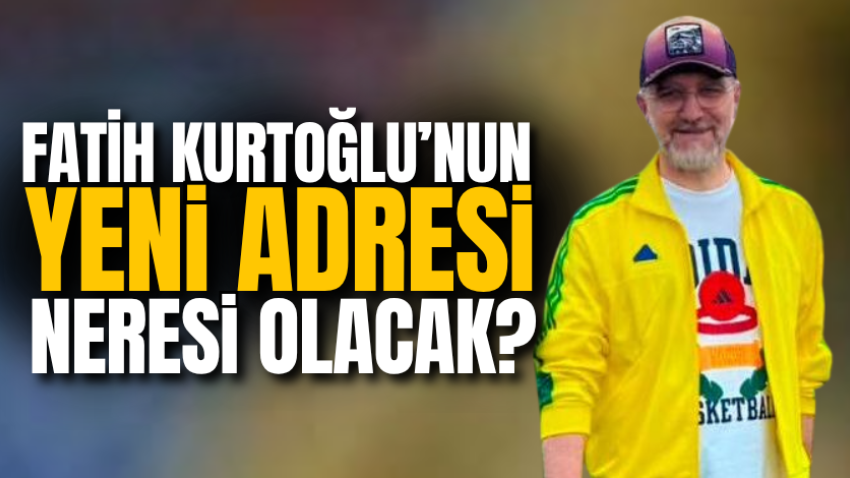 Fatih Kurtoğlu’nun yeni adresi neresi olacak