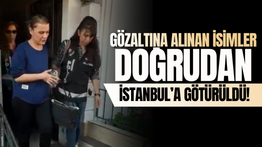 Gözaltına alınan isimler doğrudan İstanbul’a götürüldü!