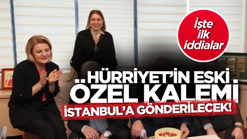 Hürriyet’in eski özel kalemi İstanbul’a gönderilecek!