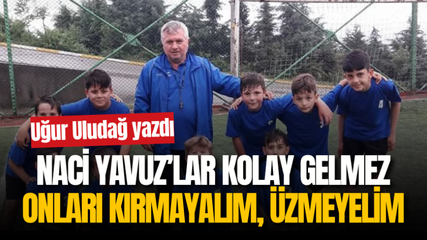 Naci Yavuz’lar kolay gelmez onları kırmayalım, üzmeyelim