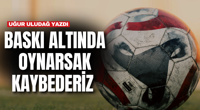 Baskı altında oynarsak kaybederiz