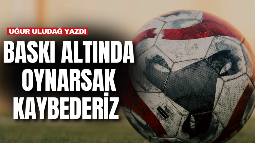 Baskı altında oynarsak kaybederiz 