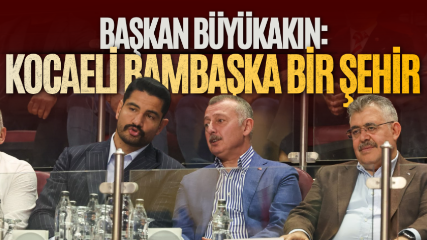 Büyükakın: Kocaeli bambaşka bir şehir