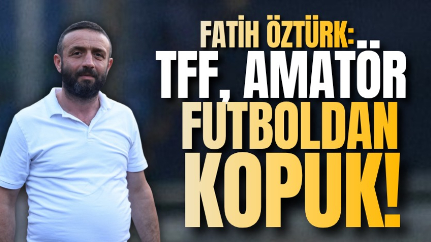 Fatih Öztürk: TFF, amatör futboldan kopuk!