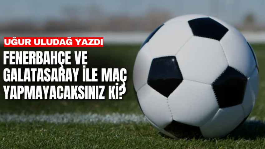 Fenerbahçe ve Galatasaray ile maç yapmayacaksınız ki?    
