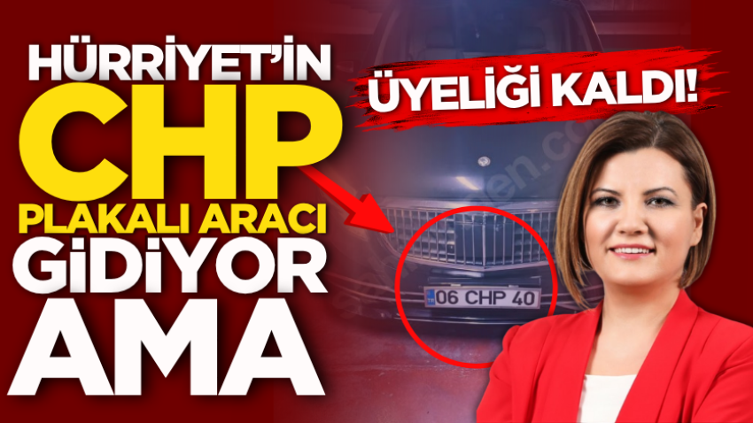 Hürriyet’in CHP plakalı aracı gidiyor ama üyeliği kaldı!