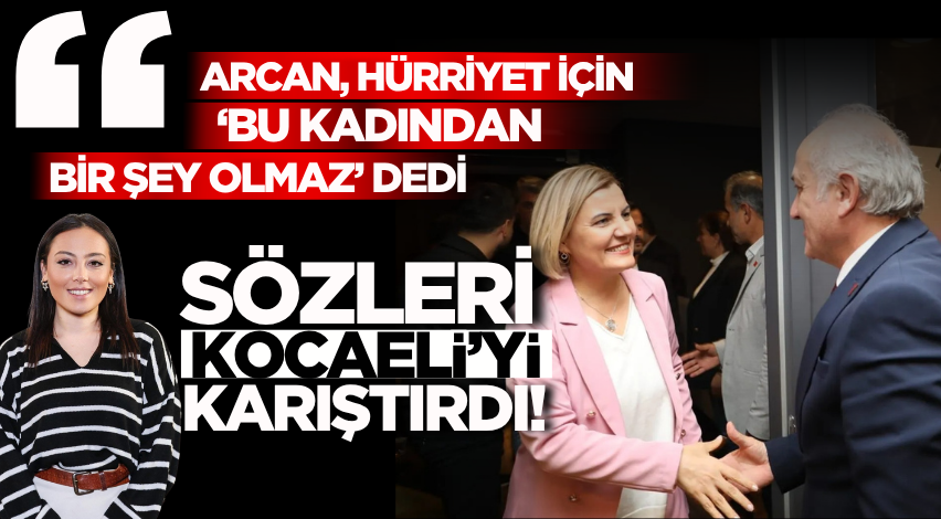 “Arcan, Hürriyet için ‘bu kadından bir şey olmaz’ dedi” sözleri Kocaeli’yi karıştırdı!