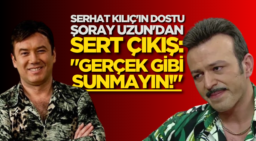 Serhat Kılıç'ın dostu Şoray Uzun'dan sert çıkış: "Gerçek gibi sunmayın!"