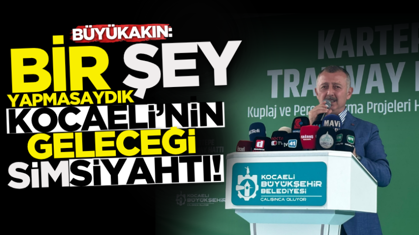 Büyükakın: Bir şey yapmasaydık Kocaeli’nin geleceği simsiyahtı!