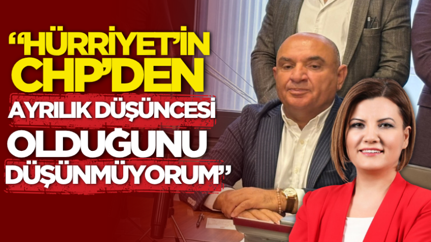 “Hürriyet’in CHP’den ayrılık düşüncesi olduğunu düşünmüyorum”