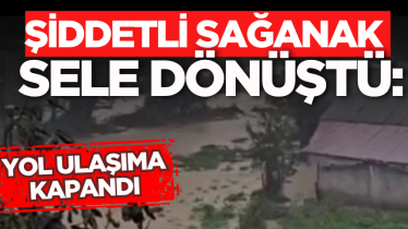 Şiddetli sağanak sele dönüştü: Yol ulaşıma kapandı