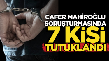 Cafer Mahiroğlu soruşturmasında 7 kişi tutuklandı