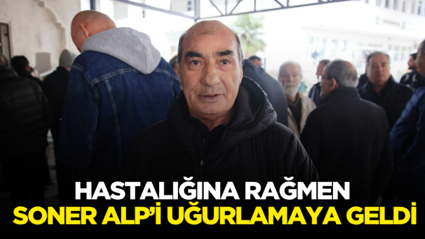 Hastalığına rağmen Soner Alp’i uğurlamaya geldi