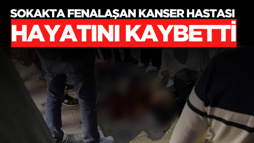 Sokakta fenalaşan kanser hastası hayatını kaybetti
