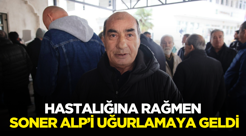 Hastalığına rağmen Soner Alp’i uğurlamaya geldi